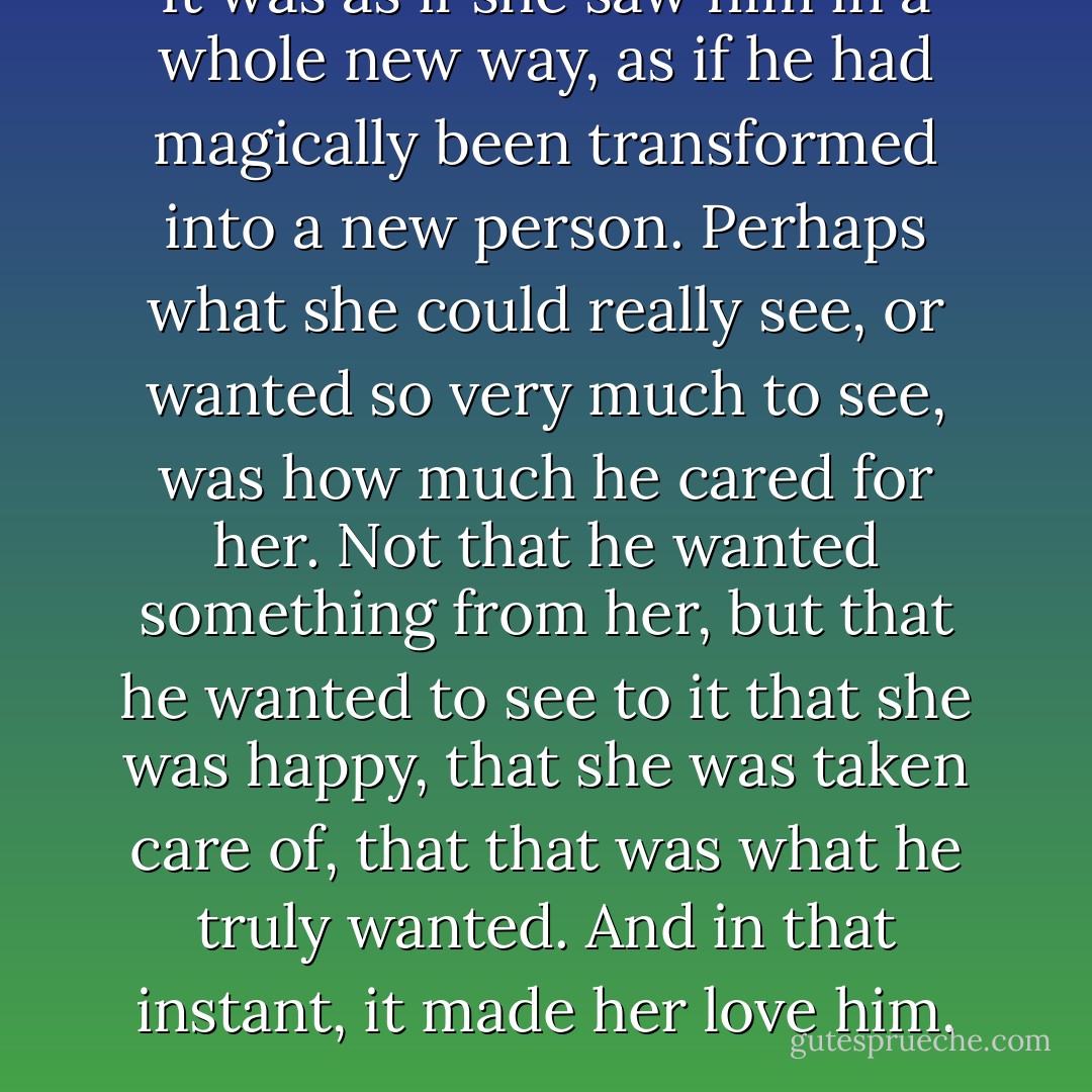 It was as if she saw him in a whole new way, as if he had magically been transformed into a new person. Perhaps what she could really see, or wanted so very much to see, was how much he cared for her. Not that he wanted something from her, but that he wanted to see to it that she was happy, that she was taken care of, that that was what he truly wanted. And in that instant, it made her love him. - Pamela Anderson