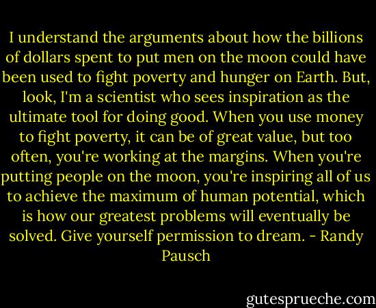 I understand the arguments about how the billions of dollars spent to put men on the moon could have been used to fight poverty and hunger on Earth. But, look, I'm a scientist who sees inspiration as the ultimate tool for doing good. When you use money to fight poverty, it can be of great value, but too often, you're working at the margins. When you're putting people on the moon, you're inspiring all of us to achieve the maximum of human potential, which is how our greatest problems will eventually be solved. Give yourself permission to dream. - Randy Pausch