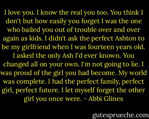 I love you. I know the real you too. You think I don't but how easily you forget I was the one who bailed you out of trouble over and over again as kids. I didn't ask the perfect Ashton to be my girlfriend when I was fourteen years old. I asked the only Ash I'd ever known. You changed all on your own. I'm not going to lie. I was proud of the girl you had become. My world was complete. I had the perfect family, perfect girl, perfect future. I let myself forget the other girl you once were. - Abbi Glines