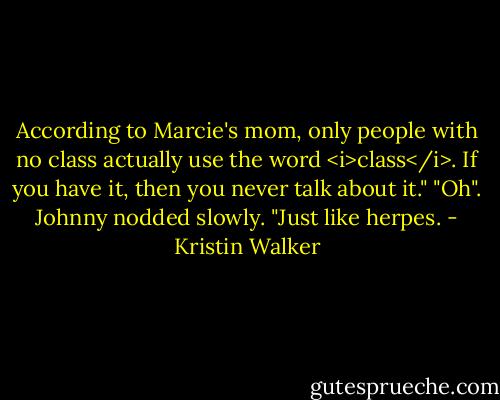 According to Marcie's mom, only people with no class actually use the word <i>class</i>. If you have it, then you never talk about it."<br />"Oh". Johnny nodded slowly. "Just like herpes. - Kristin Walker