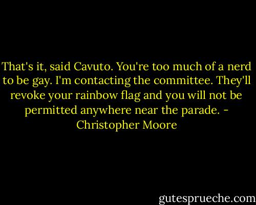 That's it, said Cavuto. You're too much of a nerd to be gay. I'm contacting the committee. They'll revoke your rainbow flag and you will not be permitted anywhere near the parade. - Christopher Moore