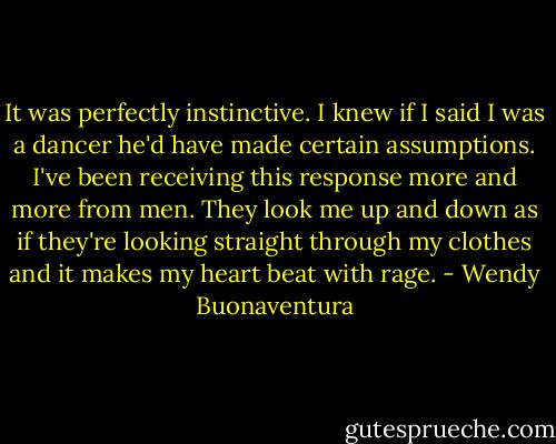 It was perfectly instinctive. I knew if I said I was a dancer he'd have made certain assumptions. I've been receiving this response more and more from men. They look me up and down as if they're looking straight through my clothes and it makes my heart beat with rage. - Wendy Buonaventura