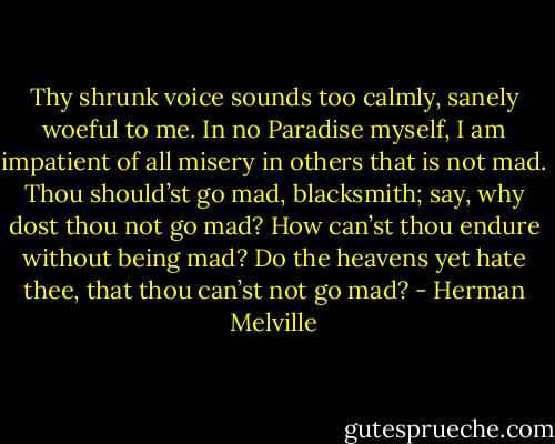 Thy shrunk voice sounds too calmly, sanely woeful to me. In no Paradise myself, I am impatient of all misery in others that is not mad. Thou should’st go mad, blacksmith; say, why dost thou not go mad? How can’st thou endure without being mad? Do the heavens yet hate thee, that thou can’st not go mad? - Herman Melville