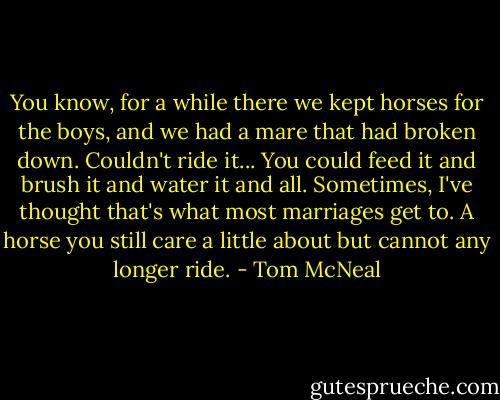 You know, for a while there we kept horses for the boys, and we had a mare that had broken down. Couldn't ride it... You could feed it and brush it and water it and all. Sometimes, I've thought that's what most marriages get to. A horse you still care a little about but cannot any longer ride. - Tom McNeal