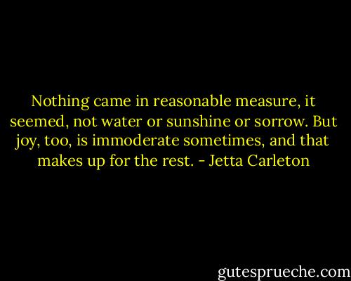 Nothing came in reasonable measure, it seemed, not water or sunshine or sorrow. But joy, too, is immoderate sometimes, and that makes up for the rest. - Jetta Carleton