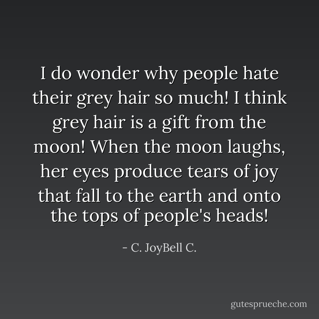 I do wonder why people hate their grey hair so much! I think grey hair is a gift from the moon! When the moon laughs, her eyes produce tears of joy that fall to the earth and onto the tops of people's heads! - C. JoyBell C.