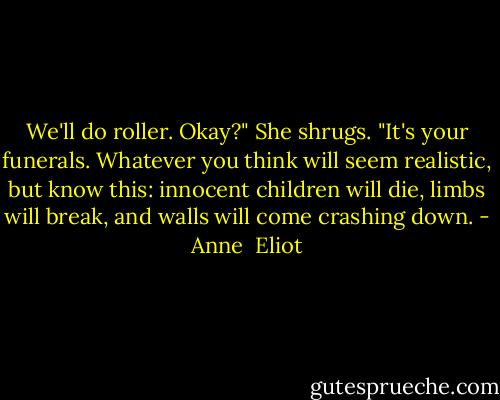 We'll do roller. Okay?"<br />She shrugs. "It's your funerals. Whatever you think will seem realistic, but know this: innocent children will die, limbs will break, and walls will come crashing down. - Anne  Eliot