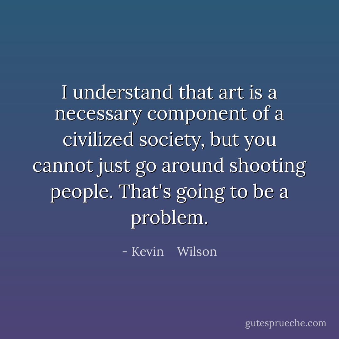 I understand that art is a necessary component of a civilized society, but you cannot just go around shooting people. That's going to be a problem. - Kevin    Wilson