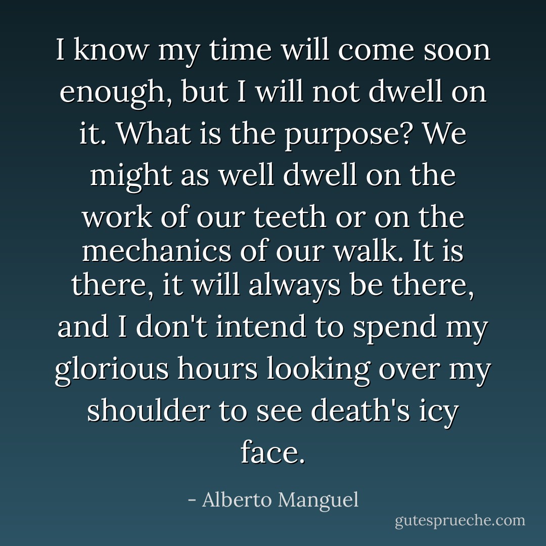 I know my time will come soon enough, but I will not dwell on it. What is the purpose? We might as well dwell on the work of our teeth or on the mechanics of our walk. It is there, it will always be there, and I don't intend to spend my glorious hours looking over my shoulder to see death's icy face. - Alberto Manguel