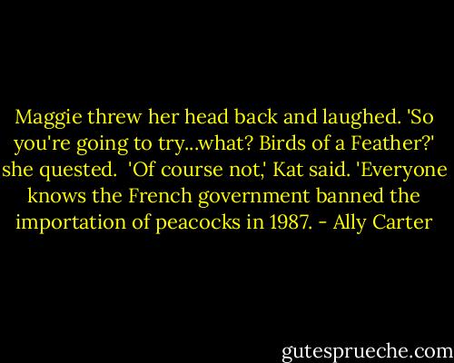 Maggie threw her head back and laughed. 'So you're going to try...what? Birds of a Feather?' she quested.<br /><br />'Of course not,' Kat said. 'Everyone knows the French government banned the importation of peacocks in 1987. - Ally Carter
