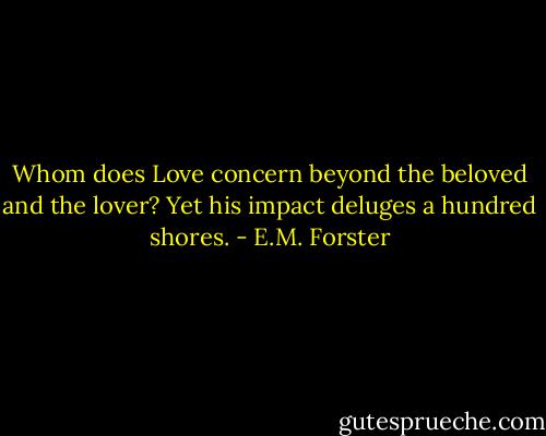 Whom does Love concern beyond the beloved and the lover? Yet his impact deluges a hundred shores. - E.M. Forster