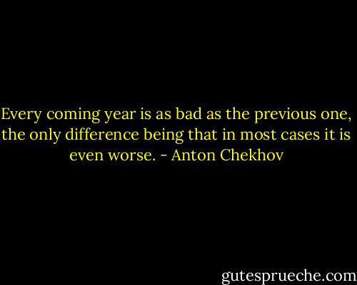 Every coming year is as bad as the previous one, the only difference being that in most cases it is even worse. - Anton Chekhov
