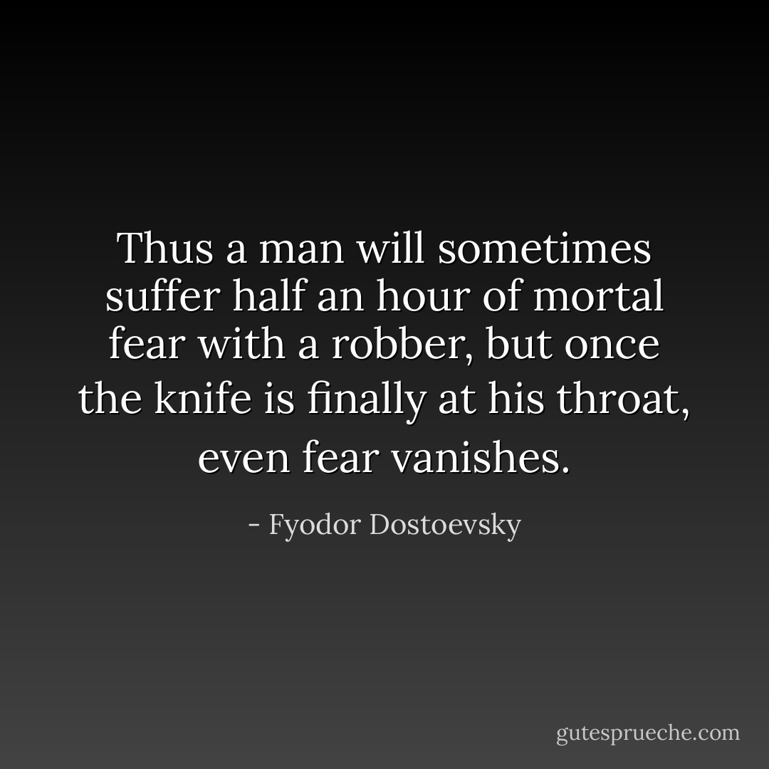 Thus a man will sometimes suffer half an hour of mortal fear with a robber, but once the knife is finally at his throat, even fear vanishes. - Fyodor Dostoevsky