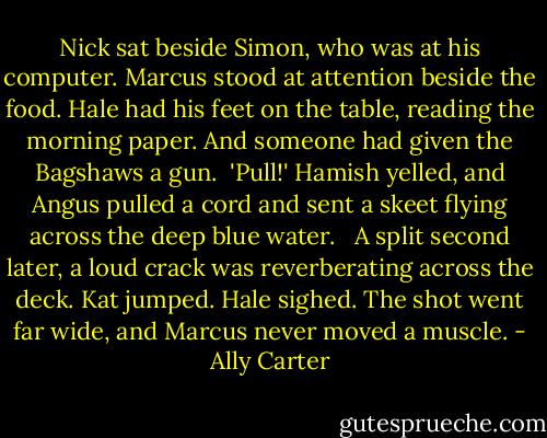 Nick sat beside Simon, who was at his computer. Marcus stood at attention beside the food. Hale had his feet on the table, reading the morning paper. And someone had given the Bagshaws a gun.<br /><br />'Pull!' Hamish yelled, and Angus pulled a cord and sent a skeet flying across the deep blue water. <br /><br />A split second later, a loud crack was reverberating across the deck. Kat jumped. Hale sighed. The shot went far wide, and Marcus never moved a muscle. - Ally Carter