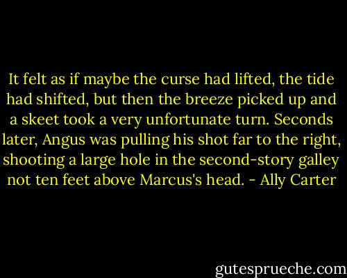 It felt as if maybe the curse had lifted, the tide had shifted, but then the breeze picked up and a skeet took a very unfortunate turn. Seconds later, Angus was pulling his shot far to the right, shooting a large hole in the second-story galley not ten feet above Marcus's head. - Ally Carter