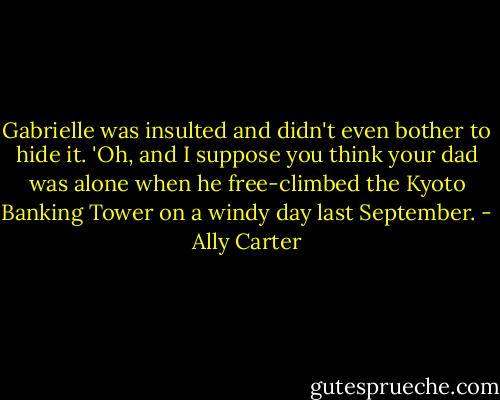 Gabrielle was insulted and didn't even bother to hide it. 'Oh, and I suppose you think your dad was alone when he free-climbed the Kyoto Banking Tower on a windy day last September. - Ally Carter