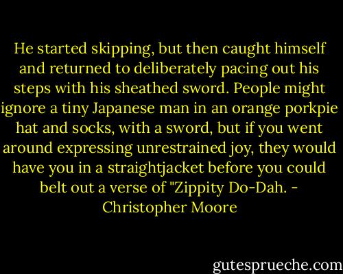 He started skipping, but then caught himself and returned to deliberately pacing out his steps with his sheathed sword. People might ignore a tiny Japanese man in an orange porkpie hat and socks, with a sword, but if you went around expressing unrestrained joy, they would have you in a straightjacket before you could belt out a verse of "Zippity Do-Dah. - Christopher Moore