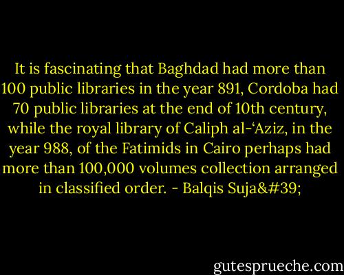 It is fascinating that Baghdad had more than 100 public libraries in the year 891, Cordoba had 70 public libraries at the end of 10th century, while the royal library of Caliph al-‘Aziz, in the year 988, of the Fatimids in Cairo perhaps had more than 100,000 volumes collection arranged in classified order. - Balqis Suja'