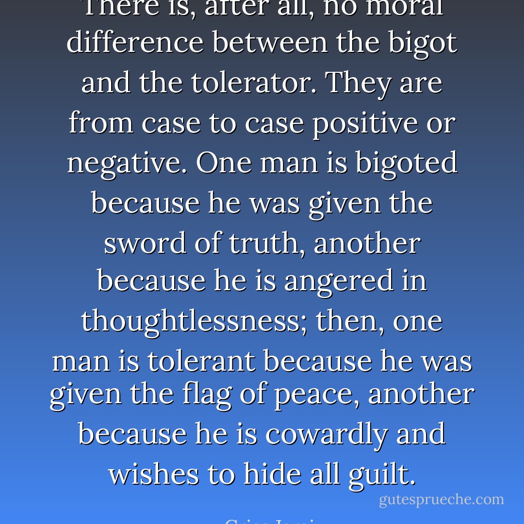 There is, after all, no moral difference between the bigot and the tolerator. They are from case to case positive or negative. One man is bigoted because he was given the sword of truth, another because he is angered in thoughtlessness; then, one man is tolerant because he was given the flag of peace, another because he is cowardly and wishes to hide all guilt. - Criss Jami
