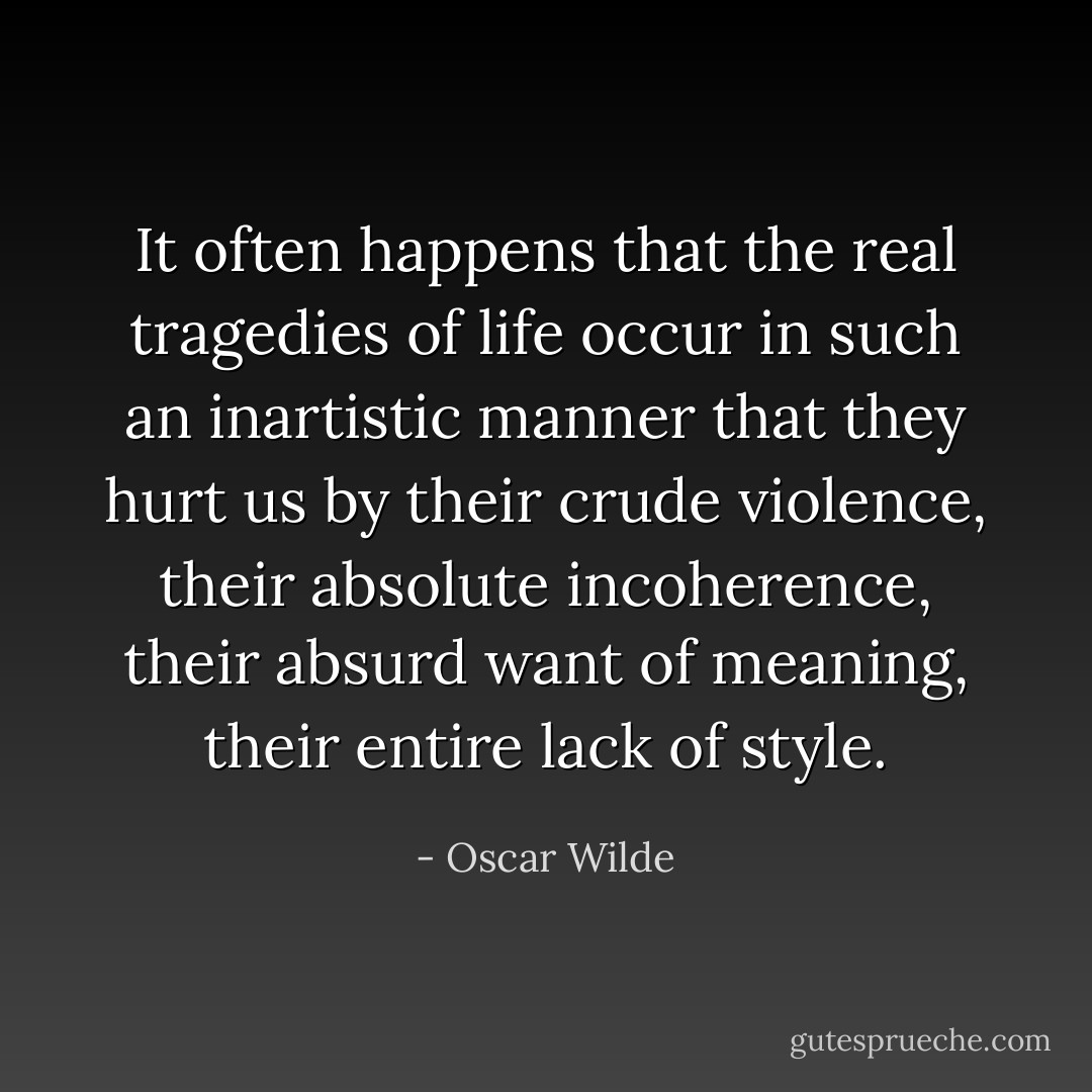 It often happens that the real tragedies of life occur in such an inartistic manner that they hurt us by their crude violence, their absolute incoherence, their absurd want of meaning, their entire lack of style. - Oscar Wilde