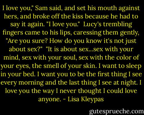 I love you," Sam said, and set his mouth against hers, and broke off the kiss because he had to say it again. "I love you."<br /><br />Lucy's trembling fingers came to his lips, caressing them gently, "Are you sure? How do you know it's not just about sex?"<br /><br />"It is about sex...sex with your mind, sex with your soul, sex with the color of your eyes, the smell of your skin. I want to sleep in your bed. I want you to be the first thing I see every morning and the last thing I see at night. I love you the way I never thought I could love anyone. - Lisa Kleypas