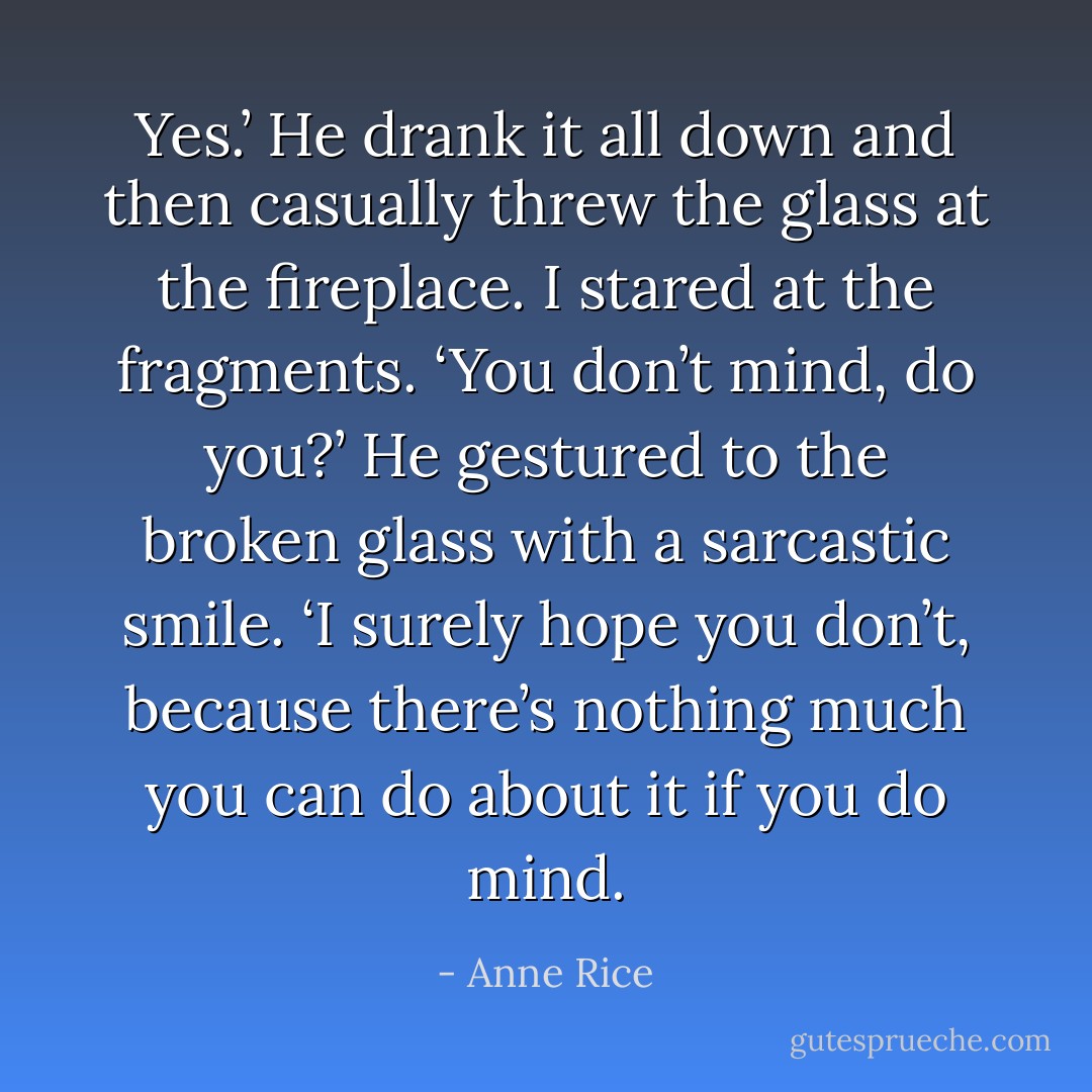 Yes.’ He drank it all down and then casually threw the glass at the fireplace. I stared at the fragments. ‘You don’t mind, do you?’ He gestured to the broken glass with a sarcastic smile. ‘I surely hope you don’t, because there’s nothing much you can do about it if you do mind. - Anne Rice