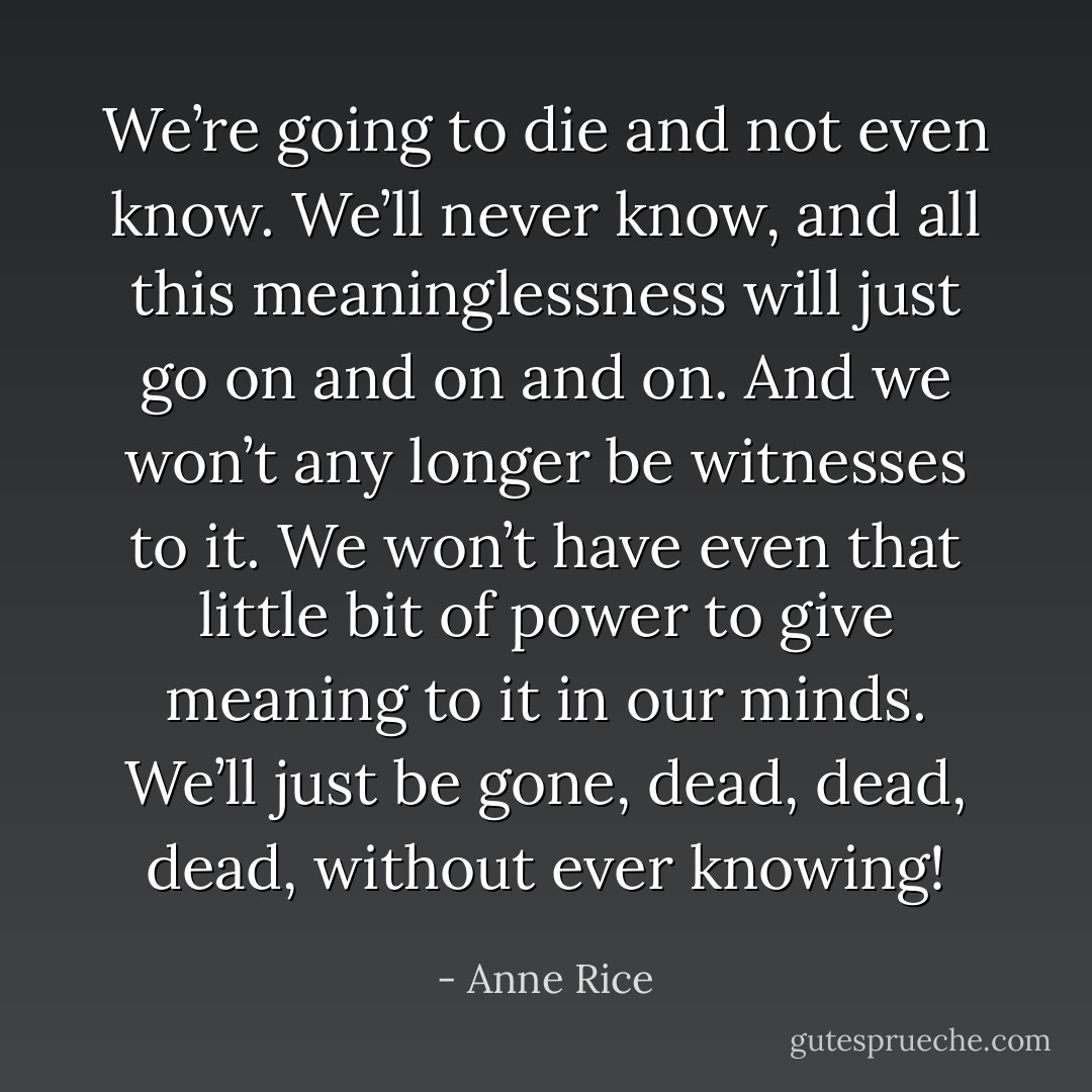 We’re going to die and not even know. We’ll never know, and all this meaninglessness will just go on and on and on. And we won’t any longer be witnesses to it. We won’t have even that little bit of power to give meaning to it in our minds. We’ll just be gone, dead, dead, dead, without ever knowing! - Anne Rice