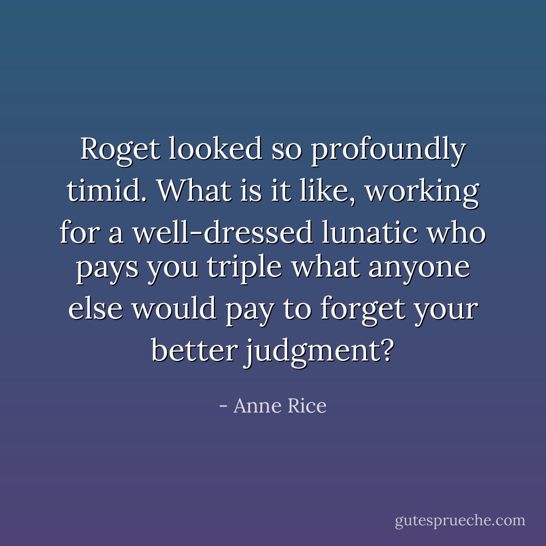 Roget looked so profoundly timid. What is it like, working for a well-dressed lunatic who pays you triple what anyone else would pay to forget your better judgment? - Anne Rice