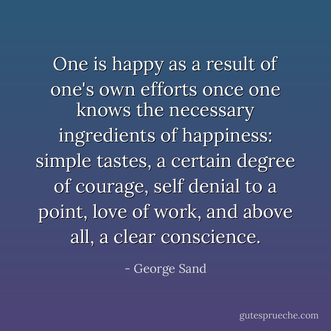 One is happy as a result of one's own efforts once one knows the necessary ingredients of happiness: simple tastes, a certain degree of courage, self denial to a point, love of work, and above all, a clear conscience. - George Sand
