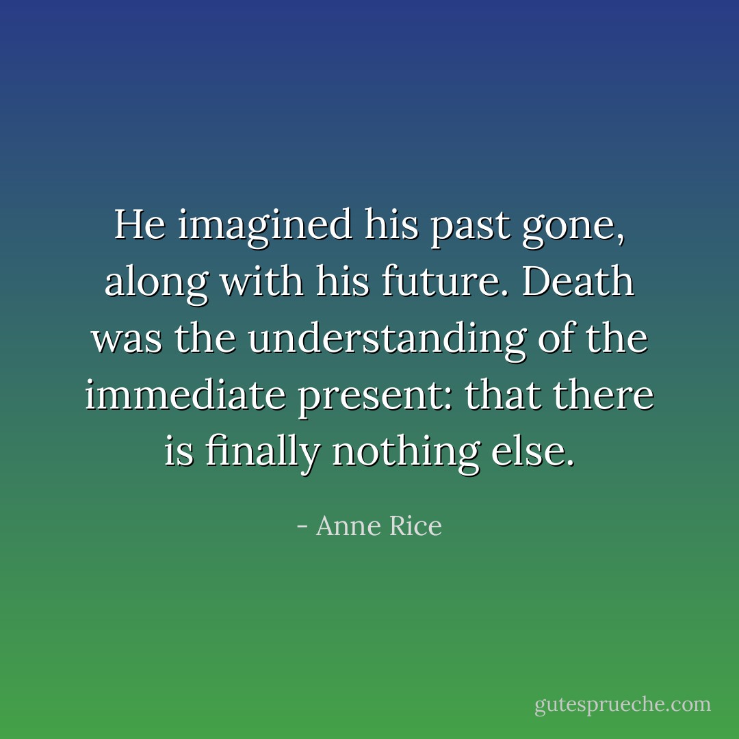 He imagined his past gone, along with his future. Death was the understanding of the immediate present: that there is finally nothing else. - Anne Rice