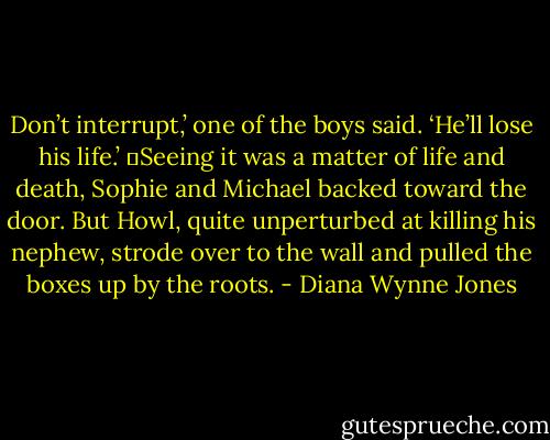 Don’t interrupt,’ one of the boys said. ‘He’ll lose his life.’<br />	Seeing it was a matter of life and death, Sophie and Michael backed toward the door. But Howl, quite unperturbed at killing his nephew, strode over to the wall and pulled the boxes up by the roots. - Diana Wynne Jones