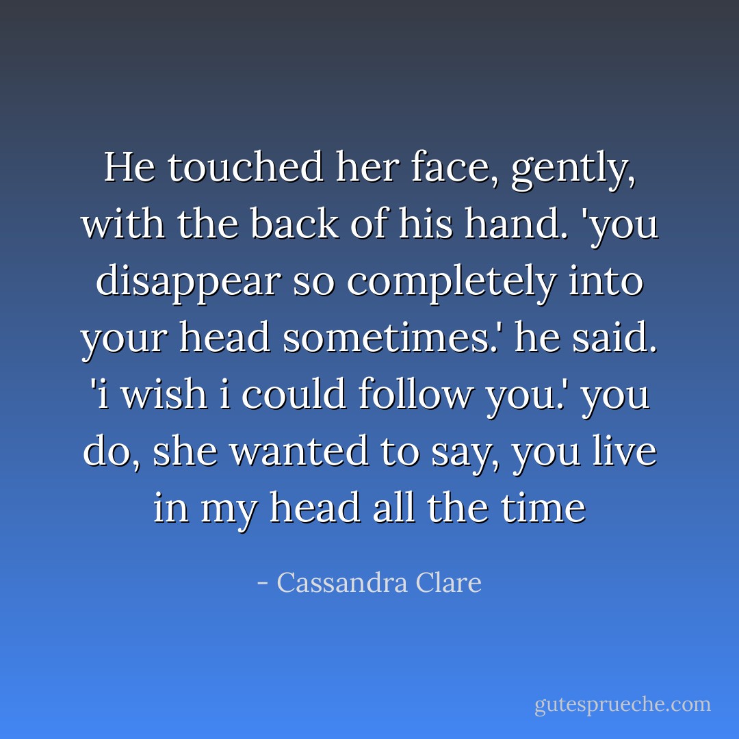 He touched her face, gently, with the back of his hand. 'you disappear so completely into your head sometimes.' he said. 'i wish i could follow you.'<br />you do, she wanted to say, you live in my head all the time - Cassandra Clare