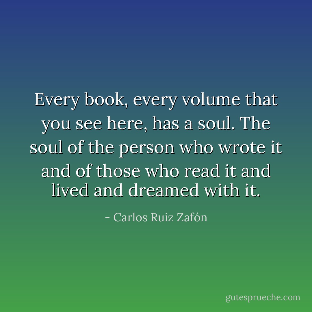 Every book, every volume that you see here, has a soul. The soul of the person who wrote it and of those who read it and lived and dreamed with it. - Carlos Ruiz Zafón