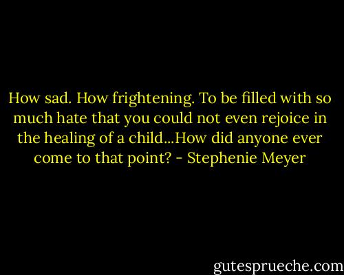 How sad. How frightening. To be filled with so much hate that you could not even rejoice in the healing of a child...How did anyone ever come to that point? - Stephenie Meyer