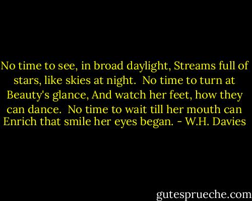 No time to see, in broad daylight,<br />Streams full of stars, like skies at night.<br /><br />No time to turn at Beauty's glance,<br />And watch her feet, how they can dance.<br /><br />No time to wait till her mouth can<br />Enrich that smile her eyes began. - W.H. Davies