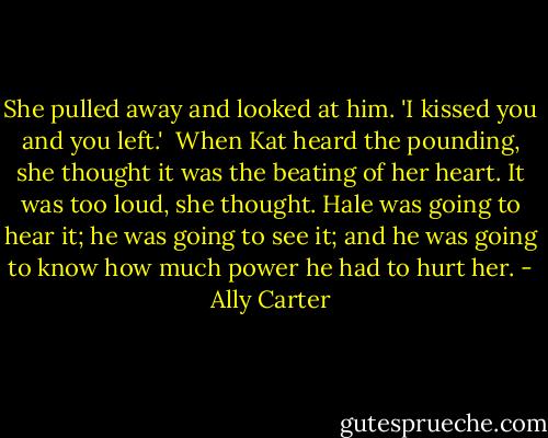 She pulled away and looked at him. 'I kissed you and you left.'<br /><br />When Kat heard the pounding, she thought it was the beating of her heart. It was too loud, she thought. Hale was going to hear it; he was going to see it; and he was going to know how much power he had to hurt her. - Ally Carter