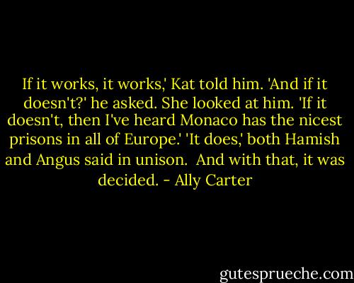 If it works, it works,' Kat told him.<br />'And if it doesn't?' he asked.<br />She looked at him. 'If it doesn't, then I've heard Monaco has the nicest prisons in all of Europe.'<br />'It does,' both Hamish and Angus said in unison. <br />And with that, it was decided. - Ally Carter