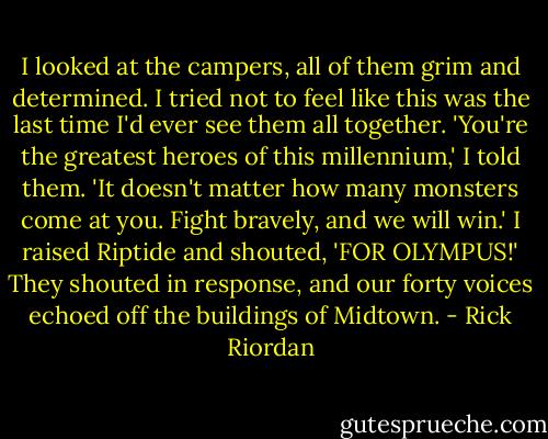 I looked at the campers, all of them grim and determined. I tried not to feel like this was the last time I'd ever see them all together. 'You're the greatest heroes of this millennium,' I told them. 'It doesn't matter how many monsters come at you. Fight bravely, and we will win.' I raised Riptide and shouted, 'FOR OLYMPUS!' They shouted in response, and our forty voices echoed off the buildings of Midtown. - Rick Riordan