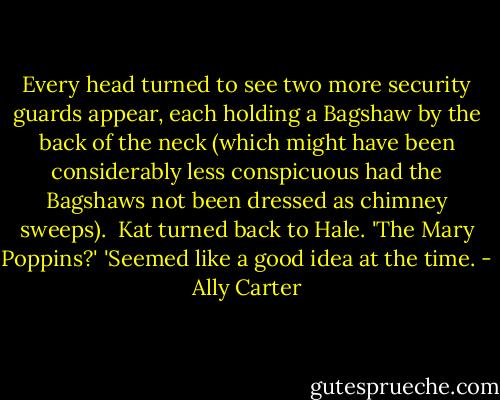 Every head turned to see two more security guards appear, each holding a Bagshaw by the back of the neck (which might have been considerably less conspicuous had the Bagshaws not been dressed as chimney sweeps). <br />Kat turned back to Hale. 'The Mary Poppins?'<br />'Seemed like a good idea at the time. - Ally Carter