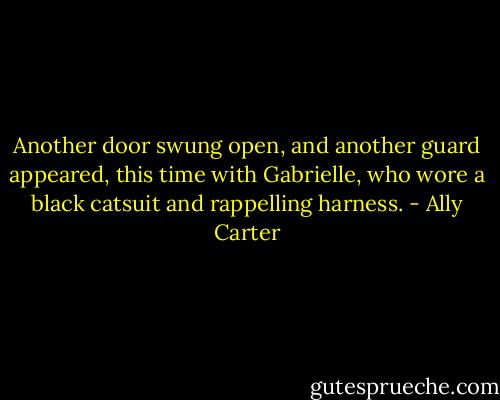 Another door swung open, and another guard appeared, this time with Gabrielle, who wore a black catsuit and rappelling harness. - Ally Carter