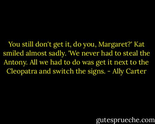 You still don't get it, do you, Margaret?' Kat smiled almost sadly. 'We never had to steal the Antony. All we had to do was get it next to the Cleopatra and switch the signs. - Ally Carter