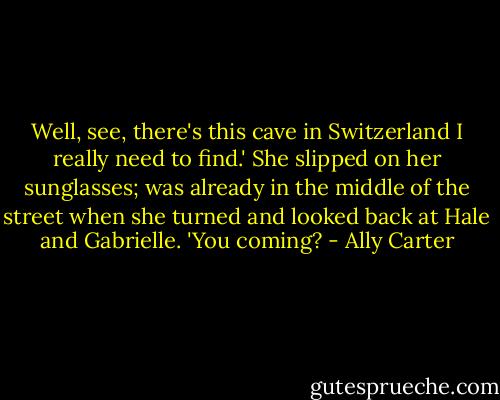 Well, see, there's this cave in Switzerland I really need to find.' She slipped on her sunglasses; was already in the middle of the street when she turned and looked back at Hale and Gabrielle. 'You coming? - Ally Carter