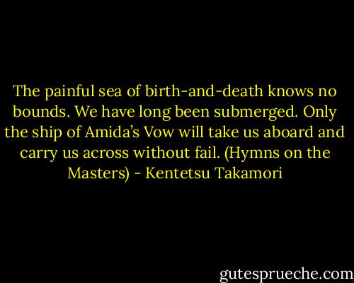 The painful sea of birth-and-death knows no bounds.<br />We have long been submerged.<br />Only the ship of Amida’s Vow<br />will take us aboard and carry us across without fail.<br />(Hymns on the Masters) - Kentetsu Takamori