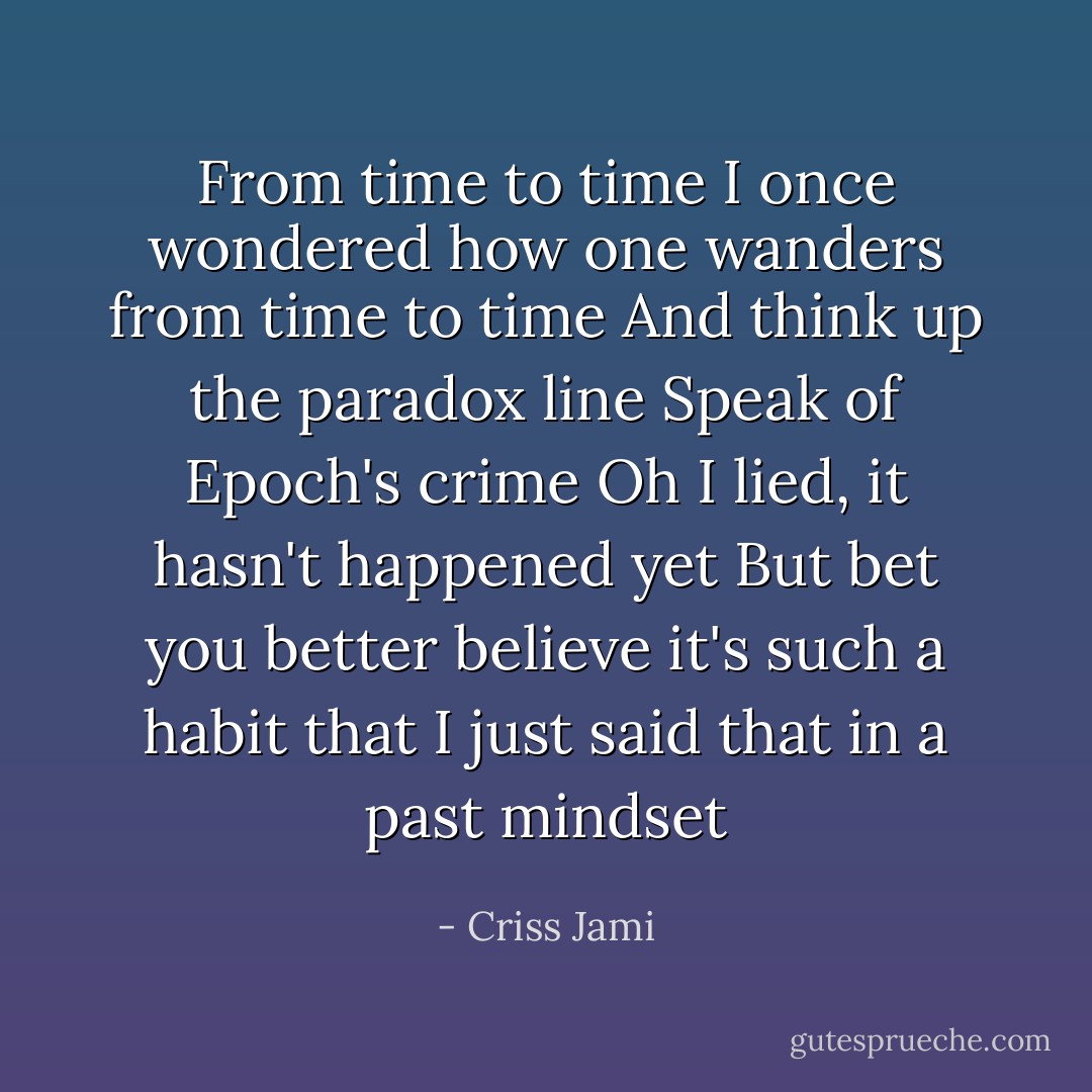From time to time<br />I once wondered how one wanders from time to time<br />And think up the paradox line<br />Speak of Epoch's crime<br />Oh I lied, it hasn't happened yet<br />But bet you better believe it's such a habit that<br />I just said that in a past mindset - Criss Jami