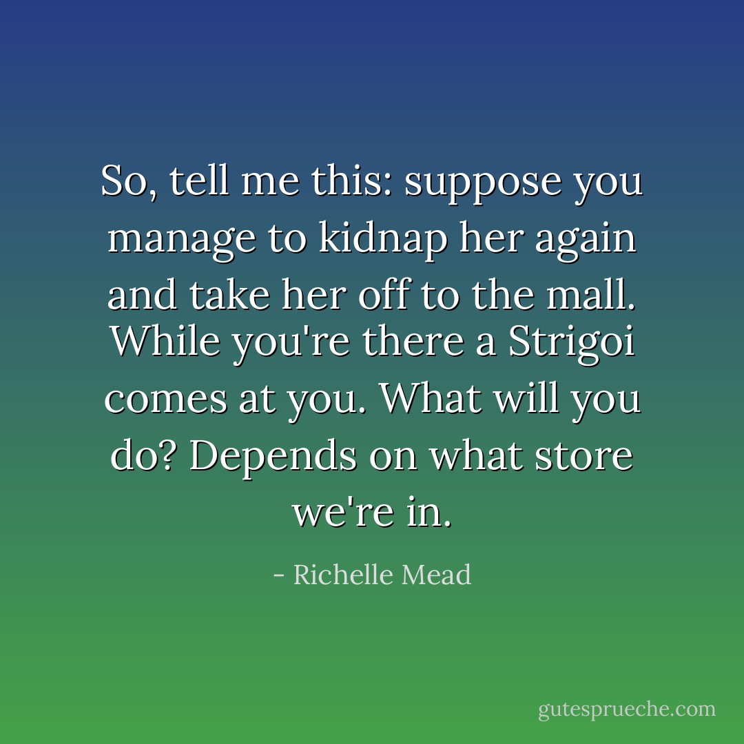 So, tell me this: suppose you manage to kidnap her again and take her off to the mall. While you're there a Strigoi comes at you. What will you do?<br />Depends on what store we're in. - Richelle Mead