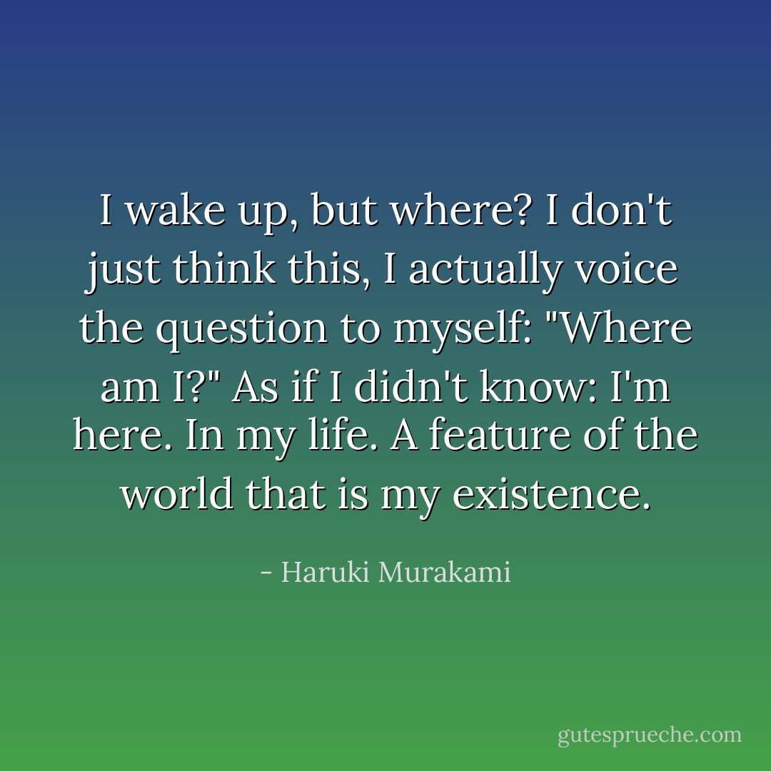I wake up, but where? I don't just think this, I actually voice the question to myself: "Where am I?" As if I didn't know: I'm here. In my life. A feature of the world that is my existence. - Haruki Murakami