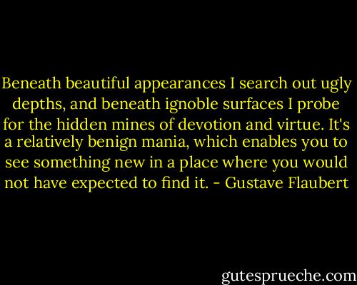 Beneath beautiful appearances I search out ugly depths, and beneath ignoble surfaces I probe for the hidden mines of devotion and virtue. It's a relatively benign mania, which enables you to see something new in a place where you would not have expected to find it. - Gustave Flaubert