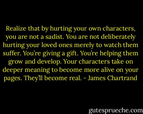 Realize that by hurting your own characters, you are not a sadist. You are not deliberately hurting your loved ones merely to watch them suffer. You’re giving a gift. You’re helping them grow and develop. Your characters take on deeper meaning to become more alive on your pages. They’ll become real. - James Chartrand