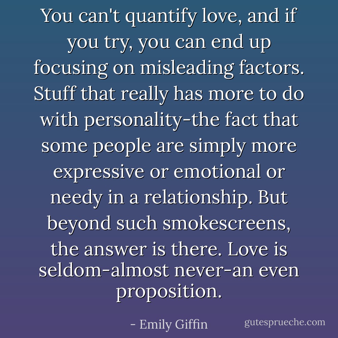 You can't quantify love, and if you try, you can end up focusing on misleading factors. Stuff that really has more to do with personality-the fact that some people are simply more expressive or emotional or needy in a relationship. But beyond such smokescreens, the answer is there. Love is seldom-almost never-an even proposition. - Emily Giffin