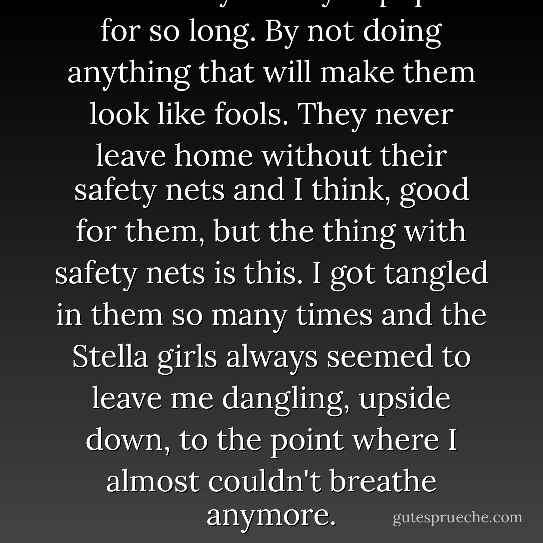 It's how they've stayed popular for so long. By not doing anything that will make them look like fools. They never leave home without their safety nets and I think, good for them, but the thing with safety nets is this. I got tangled in them so many times and the Stella girls always seemed to leave me dangling, upside down, to the point where I almost couldn't breathe anymore. - Melina Marchetta